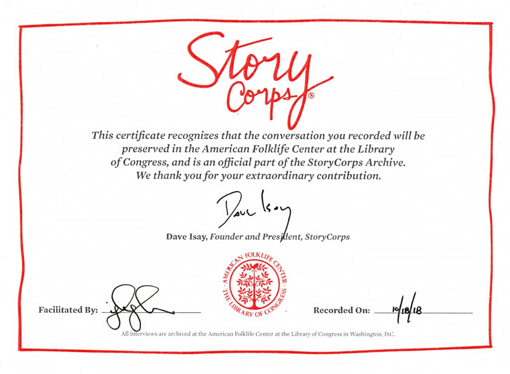 StoryCorps certificate that states "This certificate recognizes that the conversation you recorded will be preserved in the American Folklife Center at the Library of Congress and is an official part of the StoryCorps Archive. We Thank you for your extraordinary contribution." which is also signed by Save Isay, Founder and President of StoryCorps which was recorded on October 18th 2018